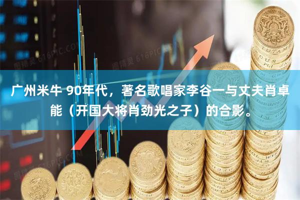 广州米牛 90年代，著名歌唱家李谷一与丈夫肖卓能（开国大将肖劲光之子）的合影。