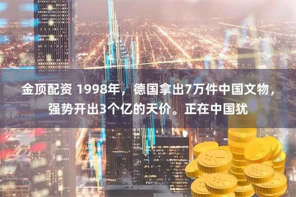 金顶配资 1998年，德国拿出7万件中国文物，强势开出3个亿的天价。正在中国犹
