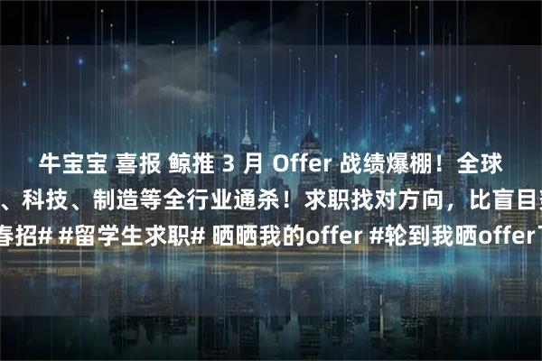 牛宝宝 喜报 鲸推 3 月 Offer 战绩爆棚！全球名校背景 头部名企Offer金融、科技、制造等全行业通杀！求职找对方向，比盲目努力更重要！#春招# #留学生求职# 晒晒我的offer #轮到我晒offer了##斩获offer的秘诀# #求职# #鲸推求职#