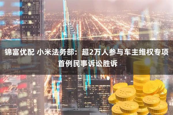 锦富优配 小米法务部：超2万人参与车主维权专项 首例民事诉讼胜诉