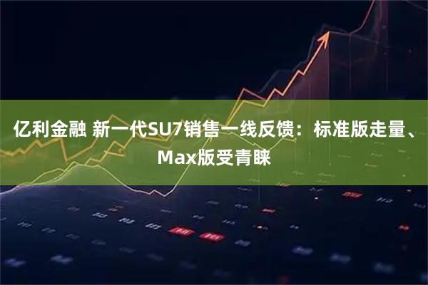 亿利金融 新一代SU7销售一线反馈：标准版走量、Max版受青睐
