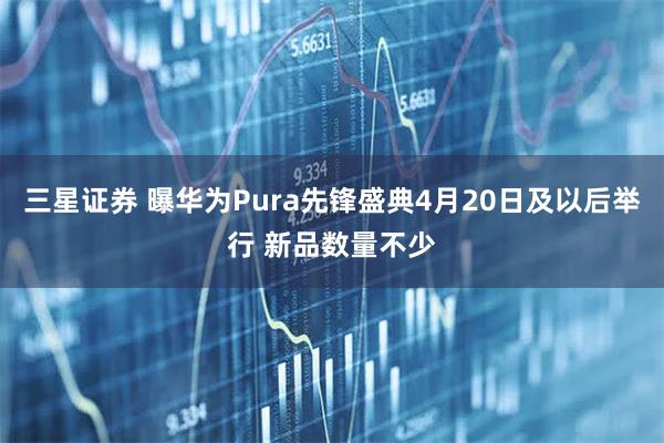 三星证券 曝华为Pura先锋盛典4月20日及以后举行 新品数量不少