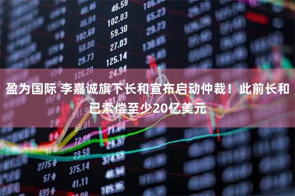 盈为国际 李嘉诚旗下长和宣布启动仲裁！此前长和已索偿至少20亿美元