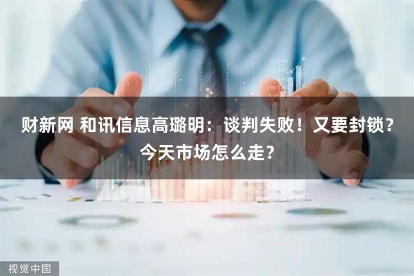 财新网 和讯信息高璐明：谈判失败！又要封锁？今天市场怎么走？