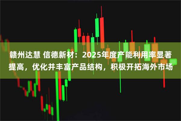 赣州达慧 信德新材：2025年度产能利用率显著提高，优化并丰富产品结构，积极开拓海外市场