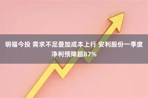 明福今投 需求不足叠加成本上行 安利股份一季度净利预降超87%