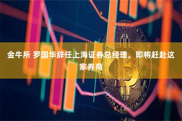 金牛所 罗国华辞任上海证券总经理，即将赶赴这家券商
