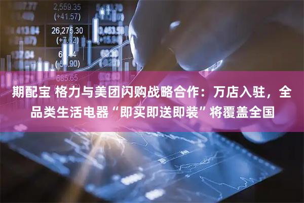 期配宝 格力与美团闪购战略合作：万店入驻，全品类生活电器“即买即送即装”将覆盖全国