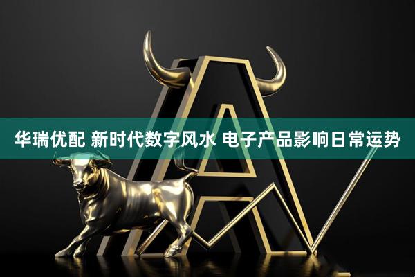 华瑞优配 新时代数字风水 电子产品影响日常运势