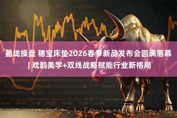 盈珑操盘 穗宝床垫2026春季新品发布会圆满落幕 | 戏韵美学+双线战略赋能行业新格局