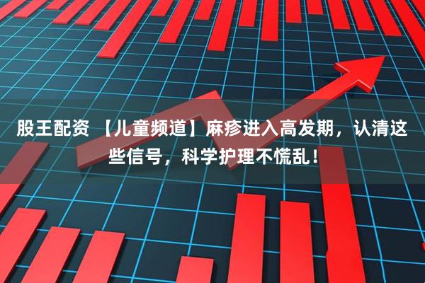 股王配资 【儿童频道】麻疹进入高发期，认清这些信号，科学护理不慌乱！