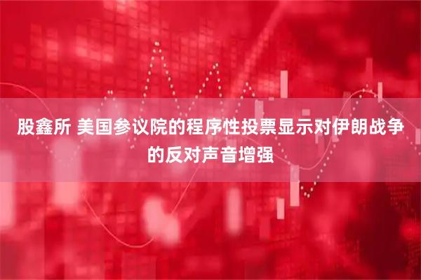 股鑫所 美国参议院的程序性投票显示对伊朗战争的反对声音增强