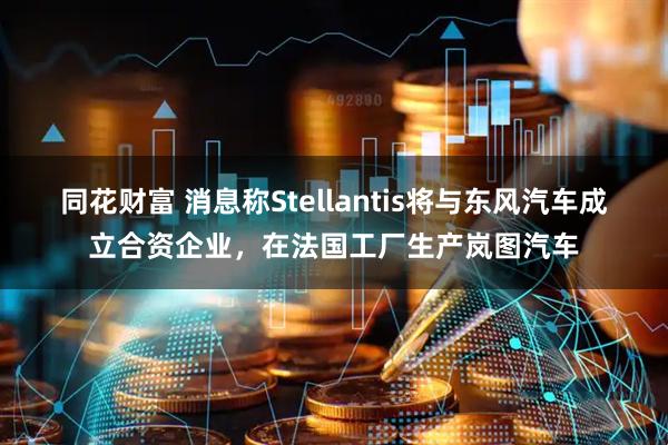 同花财富 消息称Stellantis将与东风汽车成立合资企业，在法国工厂生产岚图汽车