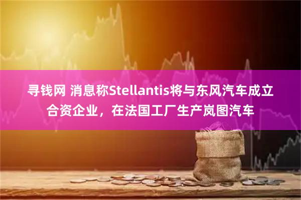 寻钱网 消息称Stellantis将与东风汽车成立合资企业，在法国工厂生产岚图汽车