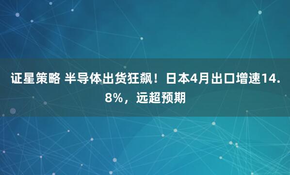 证星策略 半导体出货狂飙！日本4月出口增速14.8%，远超预期