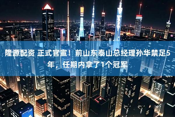 隆源配资 正式官宣！前山东泰山总经理孙华禁足5年，任期内拿了1个冠军