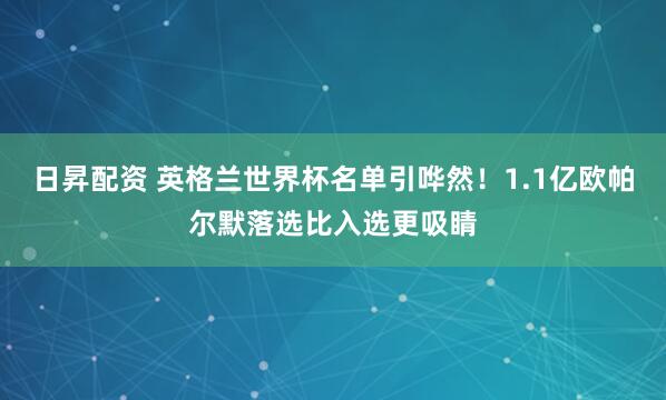 日昇配资 英格兰世界杯名单引哗然！1.1亿欧帕尔默落选比入选更吸睛