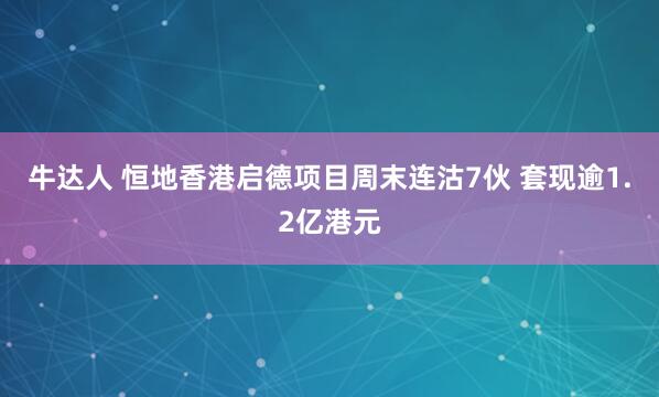 牛达人 恒地香港启德项目周末连沽7伙 套现逾1.2亿港元