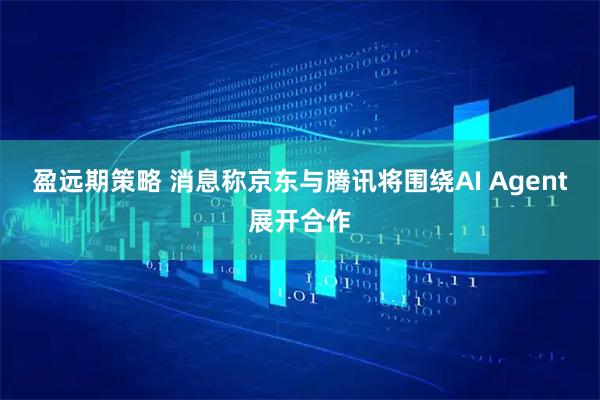 盈远期策略 消息称京东与腾讯将围绕AI Agent展开合作