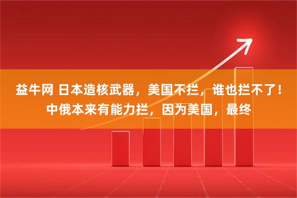 益牛网 日本造核武器，美国不拦，谁也拦不了！中俄本来有能力拦，因为美国，最终
