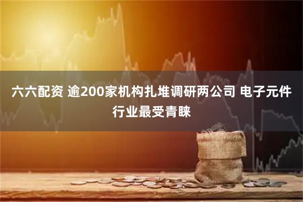 六六配资 逾200家机构扎堆调研两公司 电子元件行业最受青睐