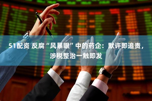 51配资 反腐“风暴眼”中的药企：默许即追责，涉税整治一触即发