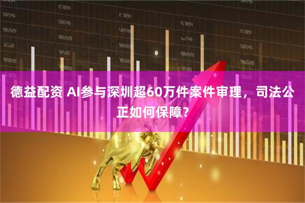 德益配资 AI参与深圳超60万件案件审理，司法公正如何保障？