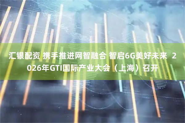 汇银配资 携手推进网智融合 智启6G美好未来  2026年GTI国际产业大会（上海）召开