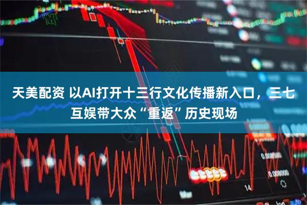 天美配资 以AI打开十三行文化传播新入口,三七互娱带大众“重返”历史现场