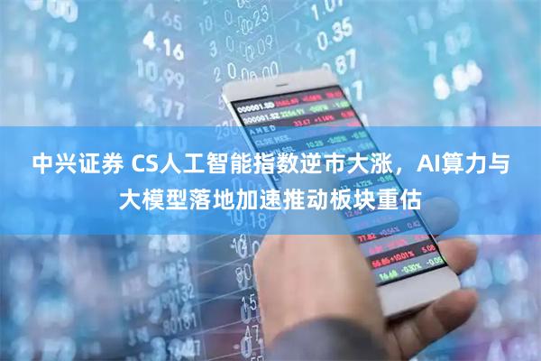 中兴证券 CS人工智能指数逆市大涨,AI算力与大模型落地加速推动板块重估