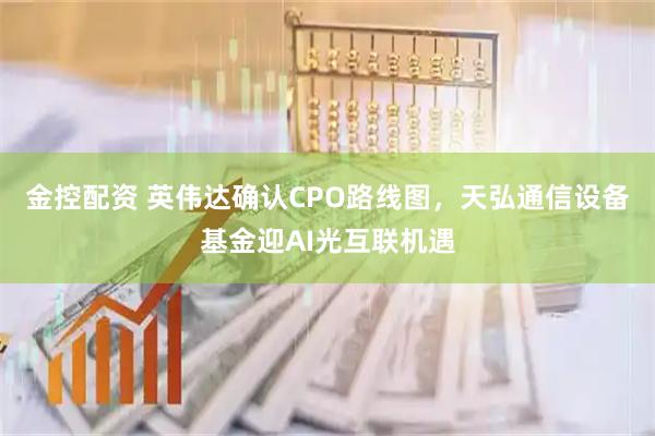 金控配资 英伟达确认CPO路线图，天弘通信设备基金迎AI光互联机遇