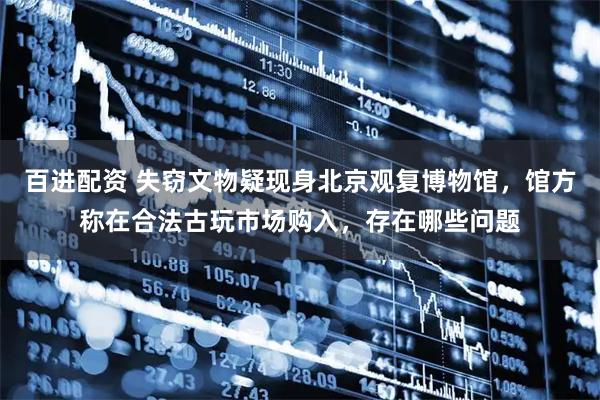 百进配资 失窃文物疑现身北京观复博物馆，馆方称在合法古玩市场购入，存在哪些问题