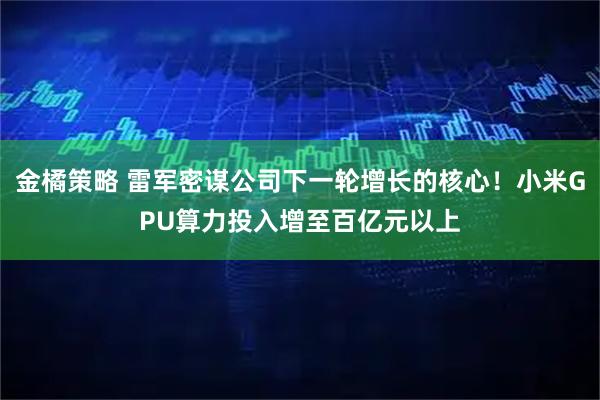 金橘策略 雷军密谋公司下一轮增长的核心！小米GPU算力投入增至百亿元以上