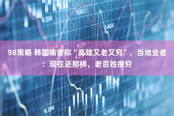 98策略 韩国瑜曾称“高雄又老又穷”，当地业者：现在还那样，老百姓很穷