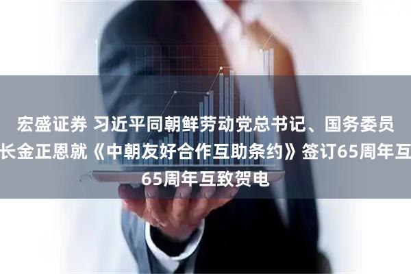 宏盛证券 习近平同朝鲜劳动党总书记、国务委员会委员长金正恩就《中朝友好合作互助条约》签订65周年互致贺电
