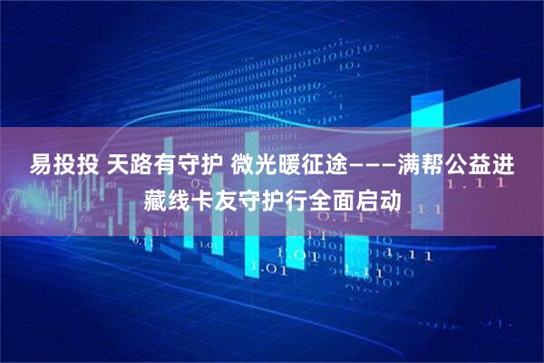 易投投 天路有守护 微光暖征途———满帮公益进藏线卡友守护行全面启动