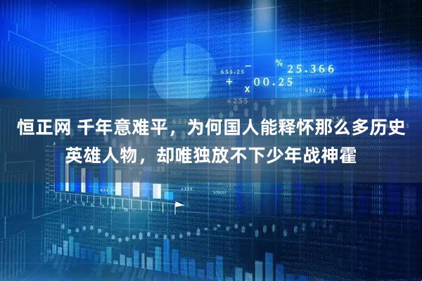 恒正网 千年意难平，为何国人能释怀那么多历史英雄人物，却唯独放不下少年战神霍