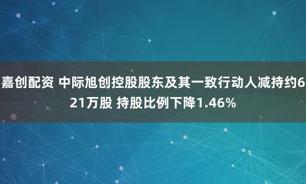 嘉创配资 中际旭创控股股东及其一致行动人减持约621万股 持股比例下降1.46%