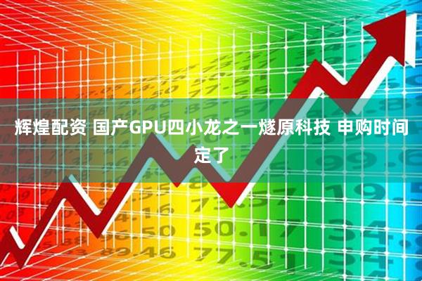 辉煌配资 国产GPU四小龙之一燧原科技 申购时间定了