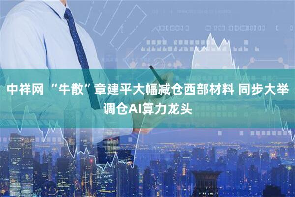 中祥网 “牛散”章建平大幅减仓西部材料 同步大举调仓AI算力龙头