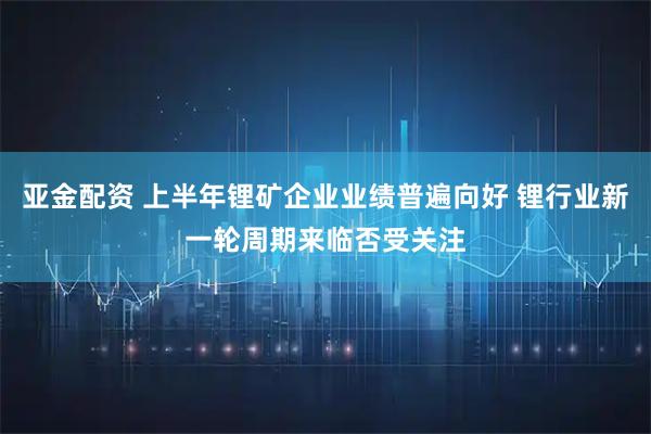 亚金配资 上半年锂矿企业业绩普遍向好 锂行业新一轮周期来临否受关注