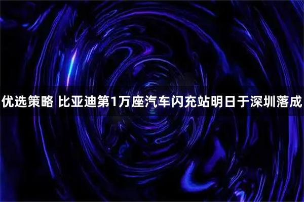 优选策略 比亚迪第1万座汽车闪充站明日于深圳落成