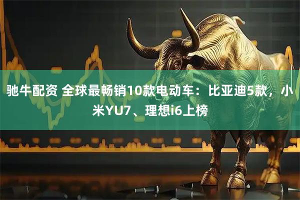驰牛配资 全球最畅销10款电动车：比亚迪5款，小米YU7、理想i6上榜