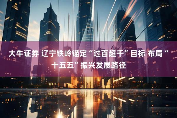 大牛证券 辽宁铁岭锚定“过百超千”目标 布局“十五五”振兴发展路径